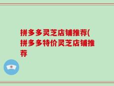 拼多多灵芝店铺推荐(拼多多特价灵芝店铺推荐