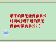 晒干的灵芝能保存多长时间吃(晒干后的灵芝保存时限有多长？)