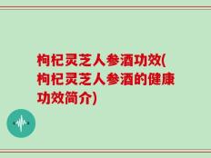 枸杞灵芝人参酒功效(枸杞灵芝人参酒的健康功效简介)