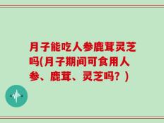 月子能吃人参鹿茸灵芝吗(月子期间可食用人参、鹿茸、灵芝吗？)