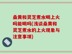 桑黄和灵芝煮水喝上火吗能喝吗(浅谈桑黄和灵芝煮水的上火现象与注意事项)