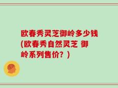 欧春秀灵芝御岭多少钱(欧春秀自然灵芝 御岭系列售价？)