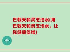 巴戟天和灵芝泡水(用巴戟天和灵芝泡水，让你健康倍增)