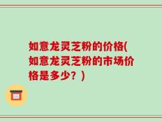 如意龙灵芝粉的价格(如意龙灵芝粉的市场价格是多少？)