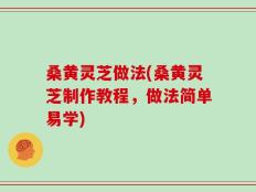 桑黄灵芝做法(桑黄灵芝制作教程，做法简单易学)