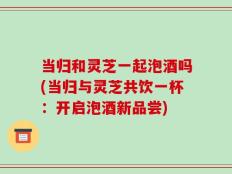 当归和灵芝一起泡酒吗(当归与灵芝共饮一杯：开启泡酒新品尝)