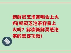 新鲜灵芝泡茶喝会上火吗(喝灵芝泡茶容易上火吗？解读新鲜灵芝泡茶的美容功效)