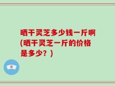 晒干灵芝多少钱一斤啊(晒干灵芝一斤的价格是多少？)