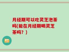 月经期可以吃灵芝泡茶吗(能在月经期喝灵芝茶吗？)