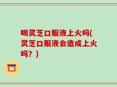 喝灵芝口服液上火吗(灵芝口服液会造成上火吗？)