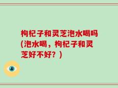 枸杞子和灵芝泡水喝吗(泡水喝，枸杞子和灵芝好不好？)