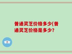 普通灵芝价格多少(普通灵芝价格是多少？