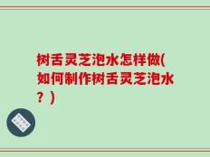 树舌灵芝泡水怎样做(如何制作树舌灵芝泡水？)