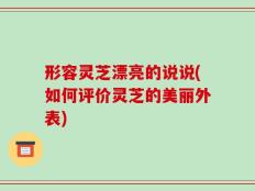 形容灵芝漂亮的说说(如何评价灵芝的美丽外表)