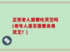 正常老人需要吃灵芝吗(老年人是否需要食用灵芝？)