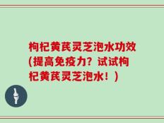 枸杞黄芪灵芝泡水功效(提高免疫力？试试枸杞黄芪灵芝泡水！)
