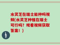 水灵芝在瑞士能种吗视频(水灵芝种植在瑞士可行吗？观看视频获取答案！)