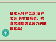 日本人特产灵芝(日产灵芝 具有抗疲劳、抗衰老和增强免疫力的健康食品)