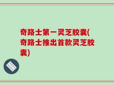 奇路士第一灵芝胶囊(奇路士推出首款灵芝胶囊)