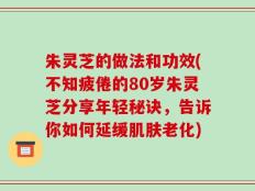 朱灵芝的做法和功效(不知疲倦的80岁朱灵芝分享年轻秘诀，告诉你如何延缓肌肤老化)