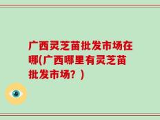 广西灵芝苗批发市场在哪(广西哪里有灵芝苗批发市场？)
