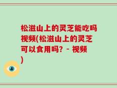 松滋山上的灵芝能吃吗视频(松滋山上的灵芝可以食用吗？- 视频)
