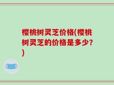 樱桃树灵芝价格(樱桃树灵芝的价格是多少？)
