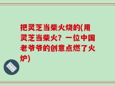 把灵芝当柴火烧的(用灵芝当柴火？一位中国老爷爷的创意点燃了火炉)