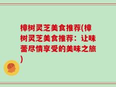 樟树灵芝美食推荐(樟树灵芝美食推荐：让味蕾尽情享受的美味之旅)