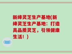 新绛灵芝生产基地(新绛灵芝生产基地：打造高品质灵芝，引领健康生活！)