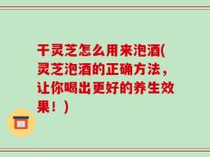 干灵芝怎么用来泡酒(灵芝泡酒的正确方法，让你喝出更好的养生效果！)