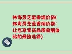 林海灵芝蓝香烟价格(林海灵芝蓝香烟价格：让您享受高品质吸烟体验的最佳选择)
