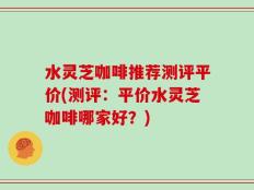 水灵芝咖啡推荐测评平价(测评：平价水灵芝咖啡哪家好？)