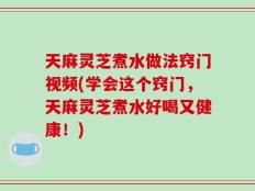 天麻灵芝煮水做法窍门视频(学会这个窍门，天麻灵芝煮水好喝又健康！)