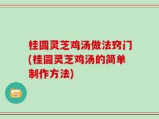 桂圆灵芝鸡汤做法窍门(桂圆灵芝鸡汤的简单制作方法)