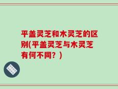 平盖灵芝和木灵芝的区别(平盖灵芝与木灵芝有何不同？)