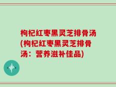 枸杞红枣黑灵芝排骨汤(枸杞红枣黑灵芝排骨汤：营养滋补佳品)