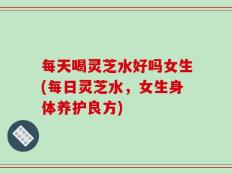 每天喝灵芝水好吗女生(每日灵芝水，女生身体养护良方)