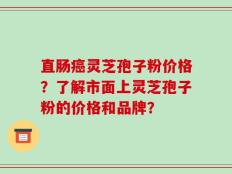 直肠癌灵芝孢子粉价格？了解市面上灵芝孢子粉的价格和品牌？