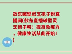 敖东破壁灵芝孢子粉直播间(敖东直播破壁灵芝孢子粉：提高免疫力，健康生活从此开始！)