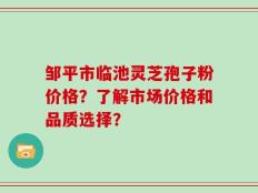 邹平市临池灵芝孢子粉价格？了解市场价格和品质选择？