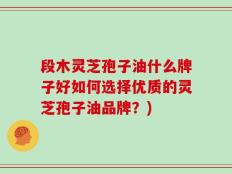 段木灵芝孢子油什么牌子好如何选择优质的灵芝孢子油品牌？)