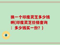 换一个印度灵芝多少钱啊(印度灵芝价格查询：多少钱买一份？)