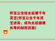 怀玉公主给太后要千年灵芝(怀玉公主千年灵芝进贡，成为太后健康长寿的秘密武器)