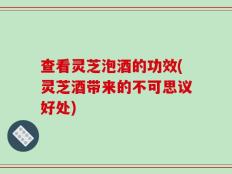 查看灵芝泡酒的功效(灵芝酒带来的不可思议好处)