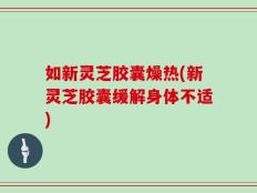 如新灵芝胶囊燥热(新灵芝胶囊缓解身体不适)