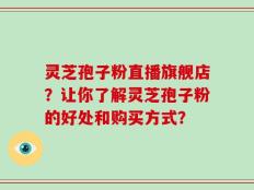 灵芝孢子粉直播旗舰店？让你了解灵芝孢子粉的好处和购买方式？