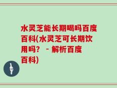 水灵芝能长期喝吗百度百科(水灵芝可长期饮用吗？ - 解析百度百科)