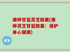 康婷甘蓝灵芝胶囊(康婷灵芝甘蓝胶囊：保护身心健康)
