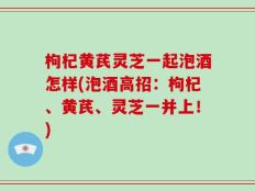 枸杞黄芪灵芝一起泡酒怎样(泡酒高招：枸杞、黄芪、灵芝一并上！)
